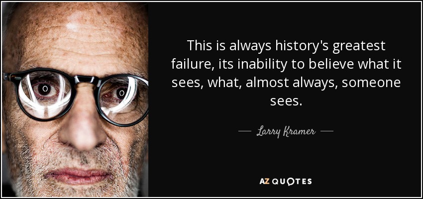This is always history's greatest failure, its inability to believe what it sees, what, almost always, someone sees. - Larry Kramer