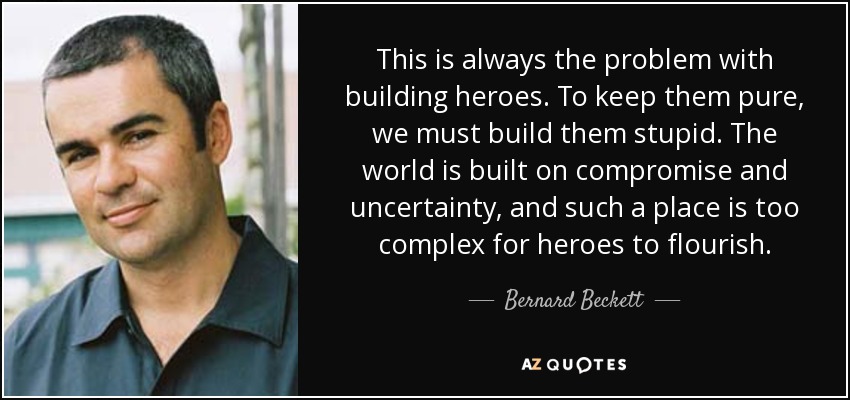 This is always the problem with building heroes. To keep them pure, we must build them stupid. The world is built on compromise and uncertainty, and such a place is too complex for heroes to flourish. - Bernard Beckett