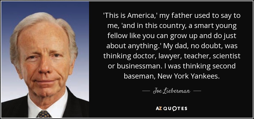 'This is America,' my father used to say to me, 'and in this country, a smart young fellow like you can grow up and do just about anything.' My dad, no doubt, was thinking doctor, lawyer, teacher, scientist or businessman. I was thinking second baseman, New York Yankees. - Joe Lieberman