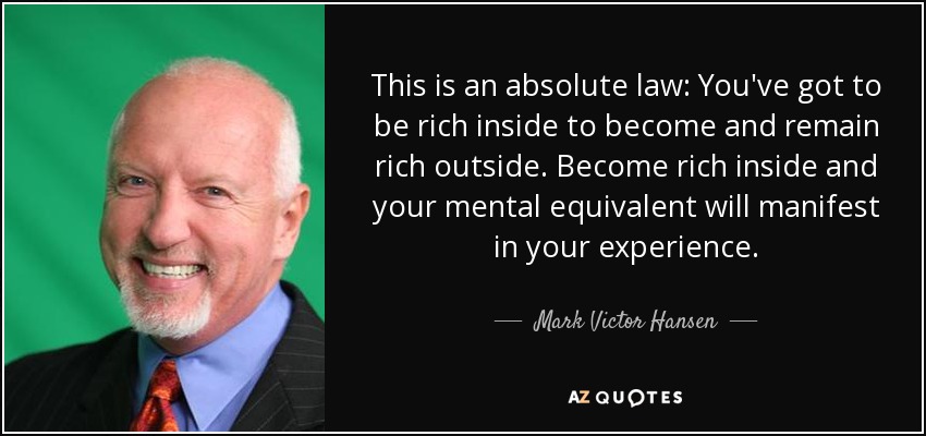This is an absolute law: You've got to be rich inside to become and remain rich outside. Become rich inside and your mental equivalent will manifest in your experience. - Mark Victor Hansen