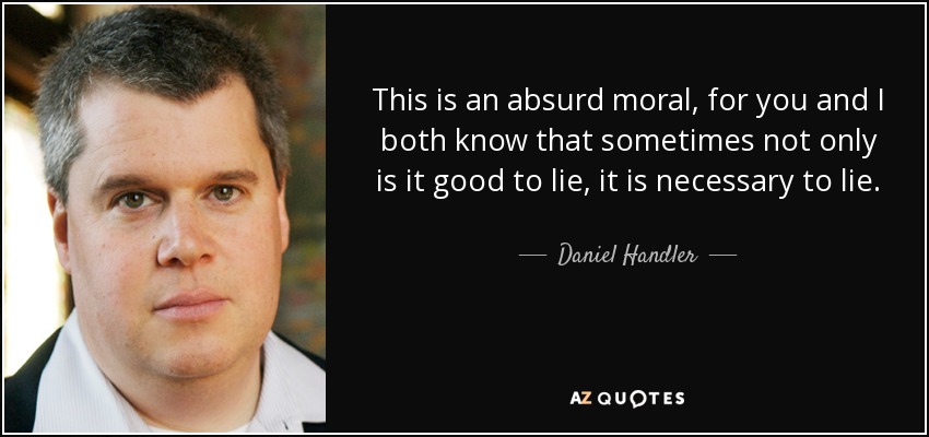 This is an absurd moral, for you and I both know that sometimes not only is it good to lie, it is necessary to lie. - Daniel Handler