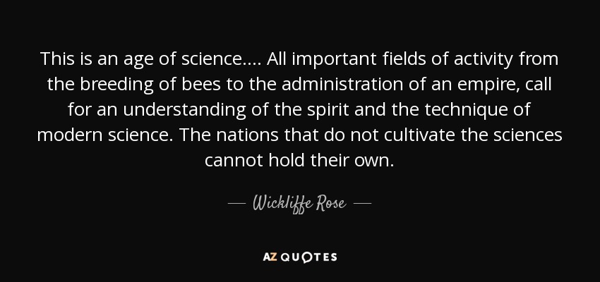 This is an age of science. ... All important fields of activity from the breeding of bees to the administration of an empire, call for an understanding of the spirit and the technique of modern science. The nations that do not cultivate the sciences cannot hold their own. - Wickliffe Rose