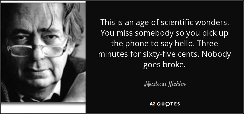 This is an age of scientific wonders. You miss somebody so you pick up the phone to say hello. Three minutes for sixty-five cents. Nobody goes broke. - Mordecai Richler