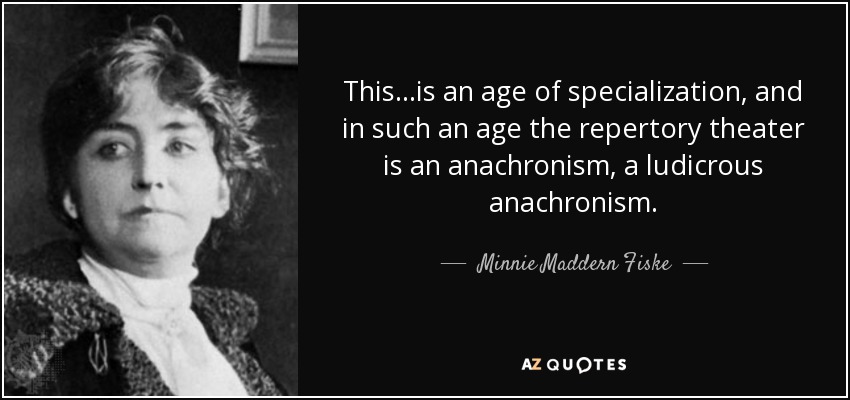 This...is an age of specialization, and in such an age the repertory theater is an anachronism, a ludicrous anachronism. - Minnie Maddern Fiske