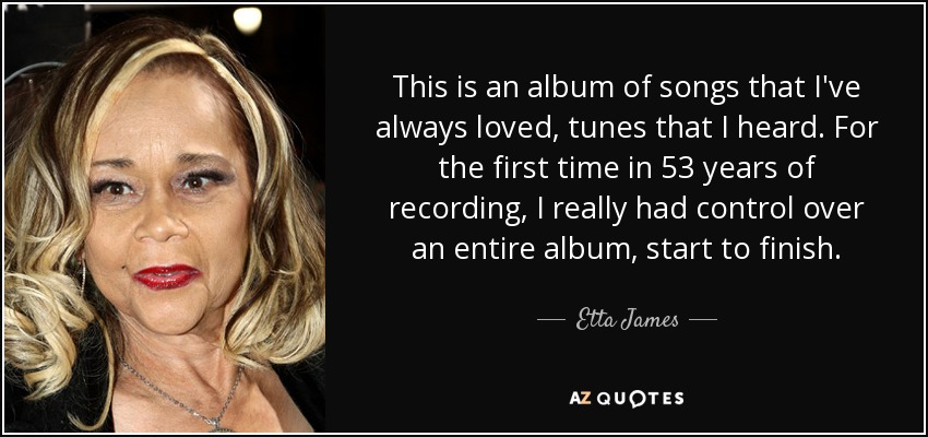 This is an album of songs that I've always loved, tunes that I heard. For the first time in 53 years of recording, I really had control over an entire album, start to finish. - Etta James