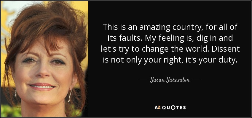 This is an amazing country, for all of its faults. My feeling is, dig in and let's try to change the world. Dissent is not only your right, it's your duty. - Susan Sarandon