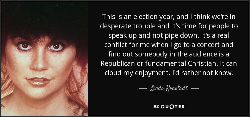 This is an election year, and I think we're in desperate trouble and it's time for people to speak up and not pipe down. It's a real conflict for me when I go to a concert and find out somebody in the audience is a Republican or fundamental Christian. It can cloud my enjoyment. I'd rather not know. - Linda Ronstadt