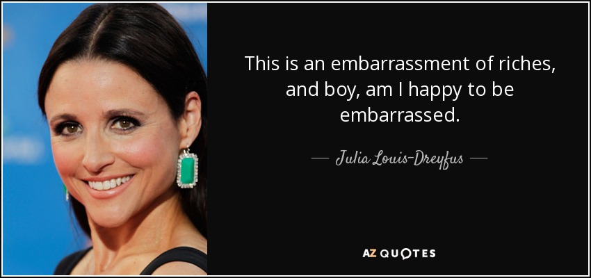 This is an embarrassment of riches, and boy, am I happy to be embarrassed. - Julia Louis-Dreyfus