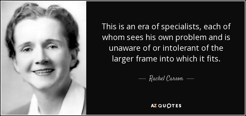 This is an era of specialists, each of whom sees his own problem and is unaware of or intolerant of the larger frame into which it fits. - Rachel Carson