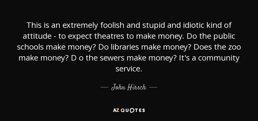 This is an extremely foolish and stupid and idiotic kind of attitude - to expect theatres to make money. Do the public schools make money? Do libraries make money? Does the zoo make money? D o the sewers make money? It's a community service. - John Hirsch