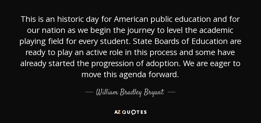 This is an historic day for American public education and for our nation as we begin the journey to level the academic playing field for every student. State Boards of Education are ready to play an active role in this process and some have already started the progression of adoption. We are eager to move this agenda forward. - William Bradley Bryant