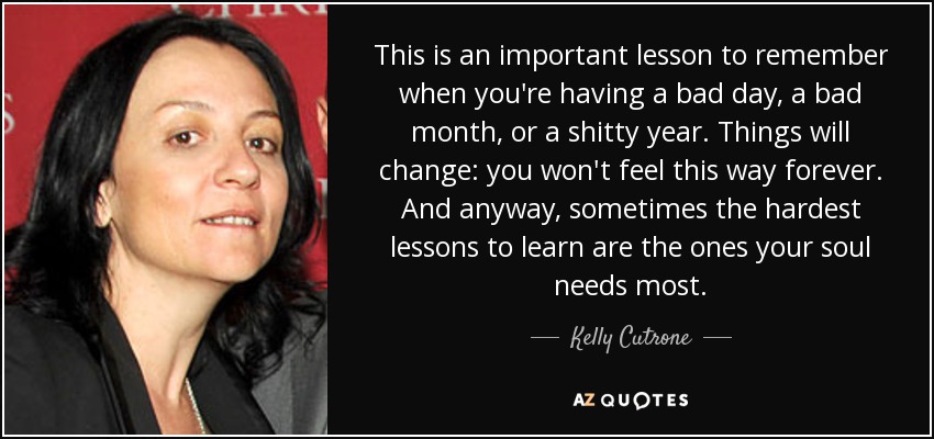 This is an important lesson to remember when you're having a bad day, a bad month, or a shitty year. Things will change: you won't feel this way forever. And anyway, sometimes the hardest lessons to learn are the ones your soul needs most. - Kelly Cutrone
