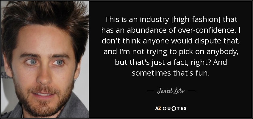 This is an industry [high fashion] that has an abundance of over-confidence. I don't think anyone would dispute that, and I'm not trying to pick on anybody, but that's just a fact, right? And sometimes that's fun. - Jared Leto