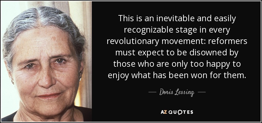 This is an inevitable and easily recognizable stage in every revolutionary movement: reformers must expect to be disowned by those who are only too happy to enjoy what has been won for them. - Doris Lessing