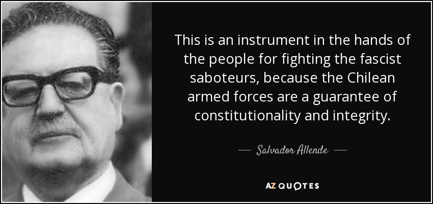 This is an instrument in the hands of the people for fighting the fascist saboteurs, because the Chilean armed forces are a guarantee of constitutionality and integrity. - Salvador Allende