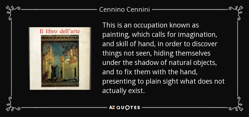 This is an occupation known as painting, which calls for imagination, and skill of hand, in order to discover things not seen, hiding themselves under the shadow of natural objects, and to fix them with the hand, presenting to plain sight what does not actually exist. - Cennino Cennini