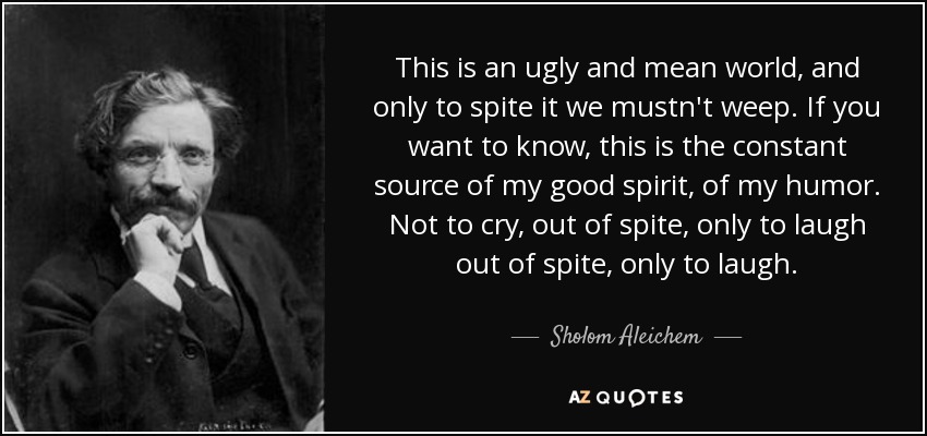This is an ugly and mean world, and only to spite it we mustn't weep. If you want to know, this is the constant source of my good spirit, of my humor. Not to cry, out of spite, only to laugh out of spite, only to laugh. - Sholom Aleichem
