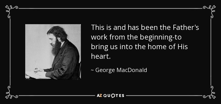 This is and has been the Father's work from the beginning-to bring us into the home of His heart. - George MacDonald