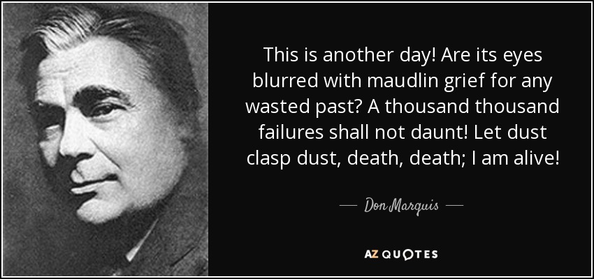 This is another day! Are its eyes blurred with maudlin grief for any wasted past? A thousand thousand failures shall not daunt! Let dust clasp dust, death, death; I am alive! - Don Marquis
