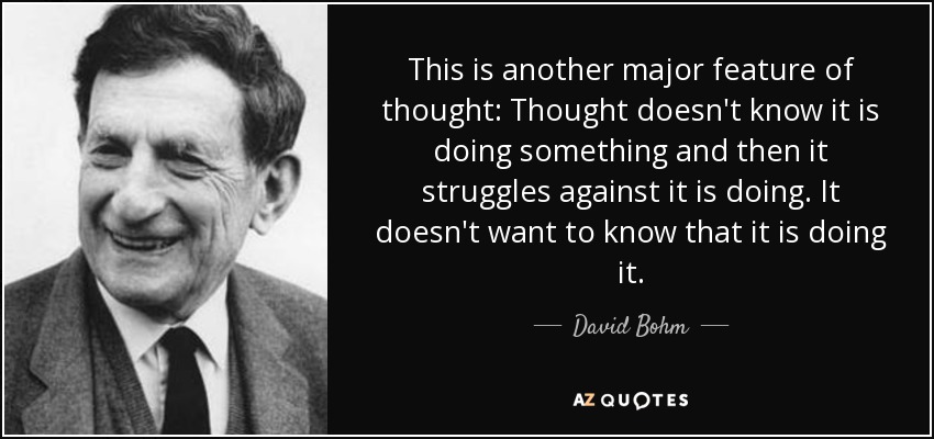 This is another major feature of thought: Thought doesn't know it is doing something and then it struggles against it is doing. It doesn't want to know that it is doing it. - David Bohm
