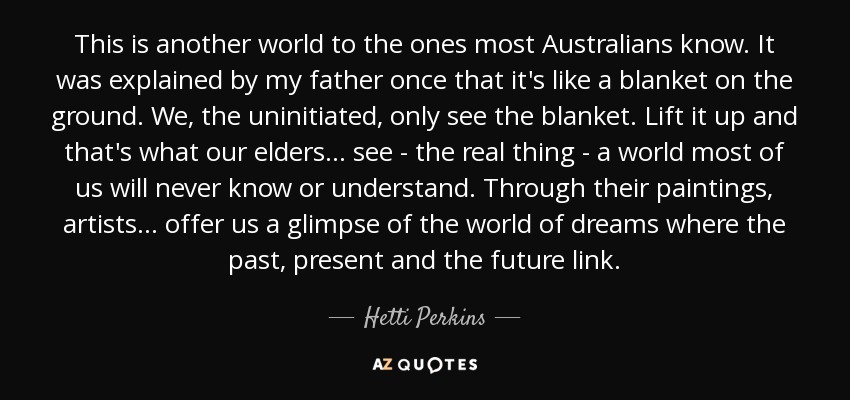 This is another world to the ones most Australians know. It was explained by my father once that it's like a blanket on the ground. We, the uninitiated, only see the blanket. Lift it up and that's what our elders... see - the real thing - a world most of us will never know or understand. Through their paintings, artists... offer us a glimpse of the world of dreams where the past, present and the future link. - Hetti Perkins