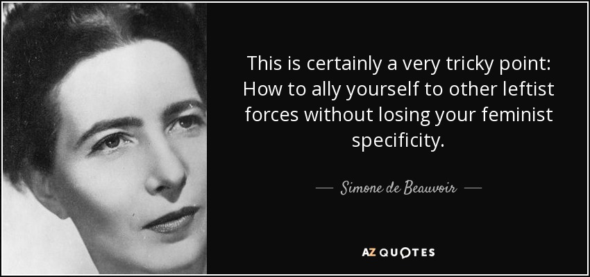 This is certainly a very tricky point: How to ally yourself to other leftist forces without losing your feminist specificity. - Simone de Beauvoir