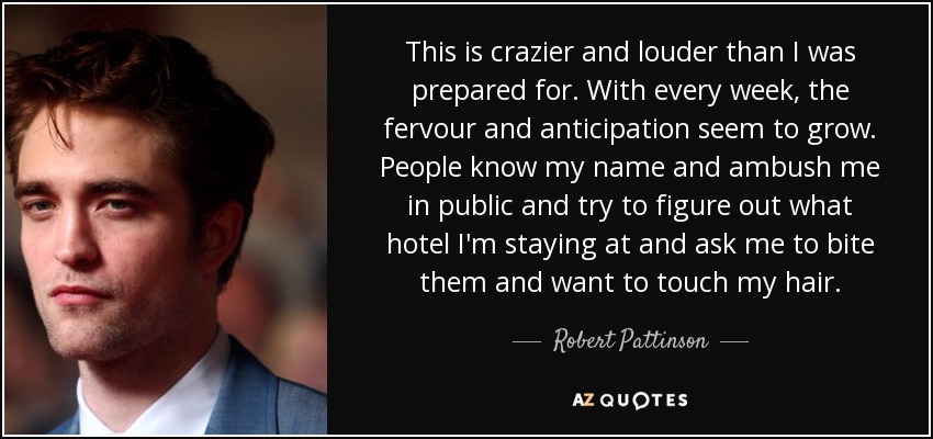 This is crazier and louder than I was prepared for. With every week, the fervour and anticipation seem to grow. People know my name and ambush me in public and try to figure out what hotel I'm staying at and ask me to bite them and want to touch my hair. - Robert Pattinson