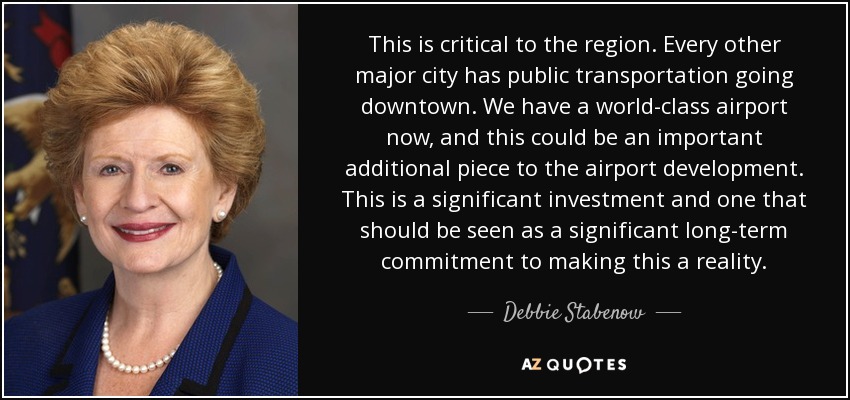 This is critical to the region. Every other major city has public transportation going downtown. We have a world-class airport now, and this could be an important additional piece to the airport development. This is a significant investment and one that should be seen as a significant long-term commitment to making this a reality. - Debbie Stabenow