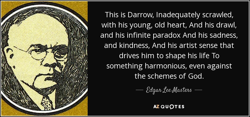 This is Darrow, Inadequately scrawled, with his young, old heart, And his drawl, and his infinite paradox And his sadness, and kindness, And his artist sense that drives him to shape his life To something harmonious, even against the schemes of God. - Edgar Lee Masters