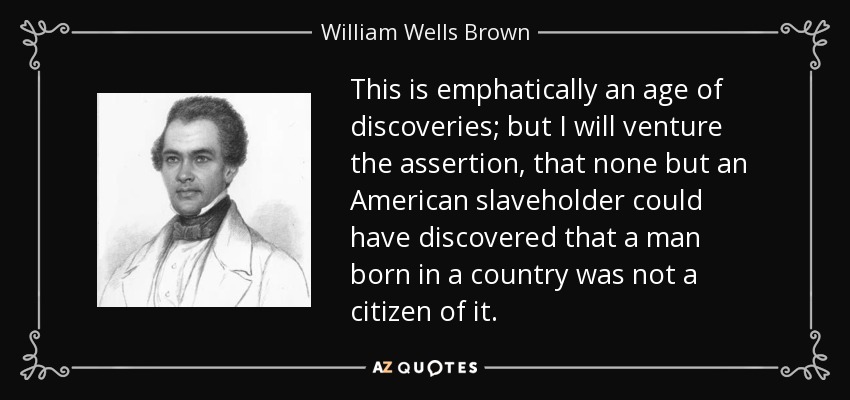This is emphatically an age of discoveries; but I will venture the assertion, that none but an American slaveholder could have discovered that a man born in a country was not a citizen of it. - William Wells Brown