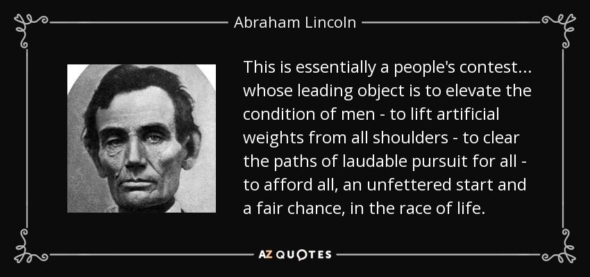 This is essentially a people's contest... whose leading object is to elevate the condition of men - to lift artificial weights from all shoulders - to clear the paths of laudable pursuit for all - to afford all, an unfettered start and a fair chance, in the race of life. - Abraham Lincoln