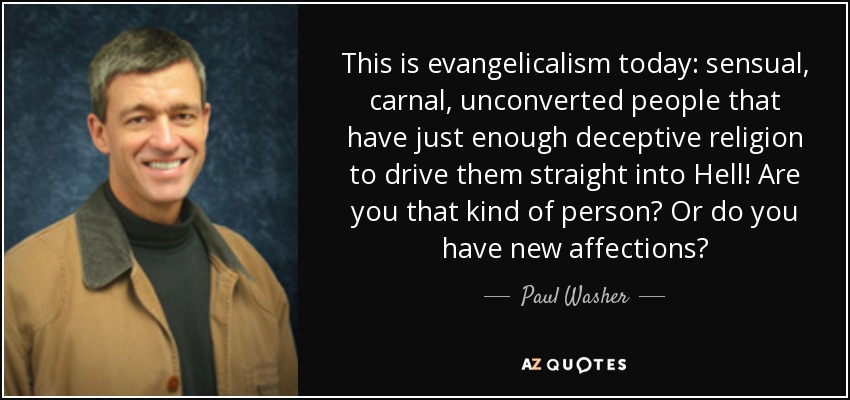 This is evangelicalism today: sensual, carnal, unconverted people that have just enough deceptive religion to drive them straight into Hell! Are you that kind of person? Or do you have new affections? - Paul Washer