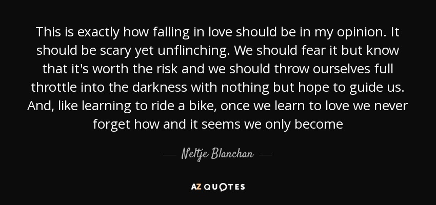 This is exactly how falling in love should be in my opinion. It should be scary yet unflinching. We should fear it but know that it's worth the risk and we should throw ourselves full throttle into the darkness with nothing but hope to guide us. And, like learning to ride a bike, once we learn to love we never forget how and it seems we only become - Neltje Blanchan