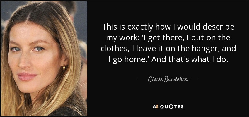 This is exactly how I would describe my work: 'I get there, I put on the clothes, I leave it on the hanger, and I go home.' And that's what I do. - Gisele Bundchen