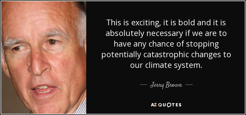 This is exciting, it is bold and it is absolutely necessary if we are to have any chance of stopping potentially catastrophic changes to our climate system. - Jerry Brown
