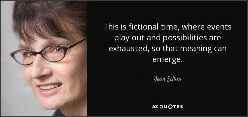 This is fictional time, where events play out and possibilities are exhausted, so that meaning can emerge. - Joan Silber