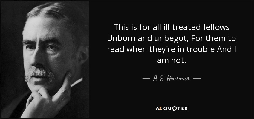 This is for all ill-treated fellows Unborn and unbegot, For them to read when they're in trouble And I am not. - A. E. Housman