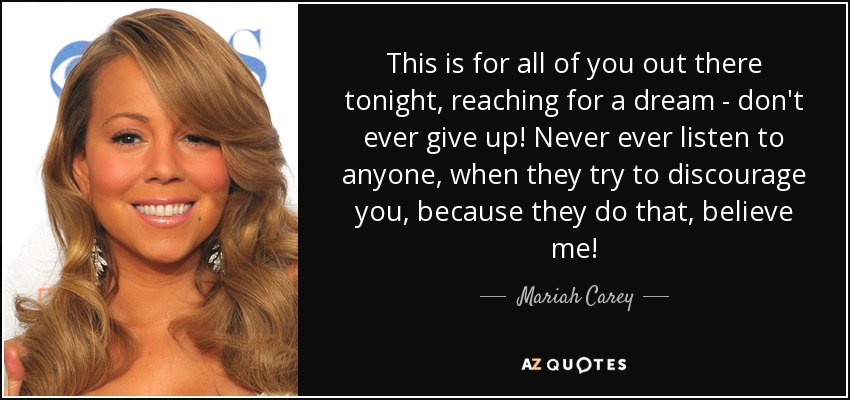 This is for all of you out there tonight, reaching for a dream - don't ever give up! Never ever listen to anyone, when they try to discourage you, because they do that, believe me! - Mariah Carey