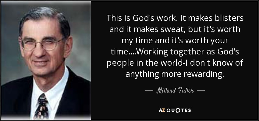 This is God's work. It makes blisters and it makes sweat, but it's worth my time and it's worth your time....Working together as God's people in the world-I don't know of anything more rewarding. - Millard Fuller