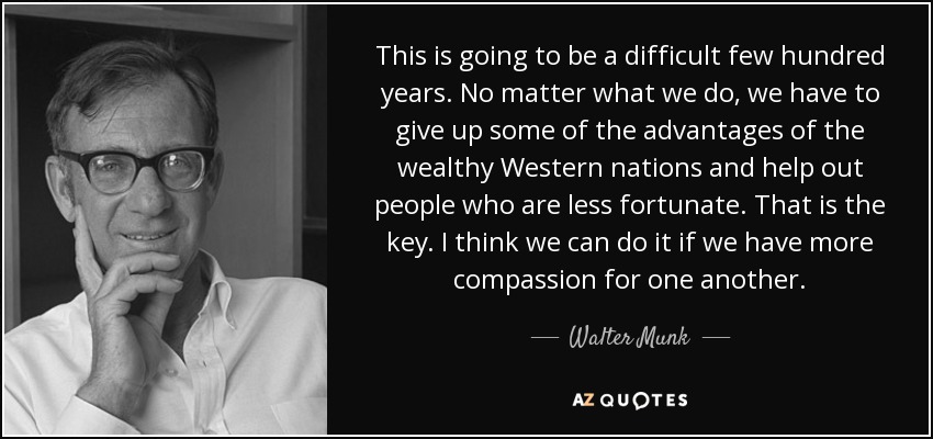 This is going to be a difficult few hundred years. No matter what we do, we have to give up some of the advantages of the wealthy Western nations and help out people who are less fortunate. That is the key. I think we can do it if we have more compassion for one another. - Walter Munk