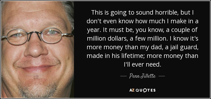 This is going to sound horrible, but I don't even know how much I make in a year. It must be, you know, a couple of million dollars, a few million. I know it's more money than my dad, a jail guard, made in his lifetime; more money than I'll ever need. - Penn Jillette