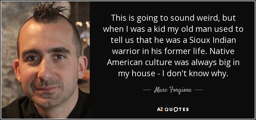 This is going to sound weird, but when I was a kid my old man used to tell us that he was a Sioux Indian warrior in his former life. Native American culture was always big in my house - I don't know why. - Marc Forgione