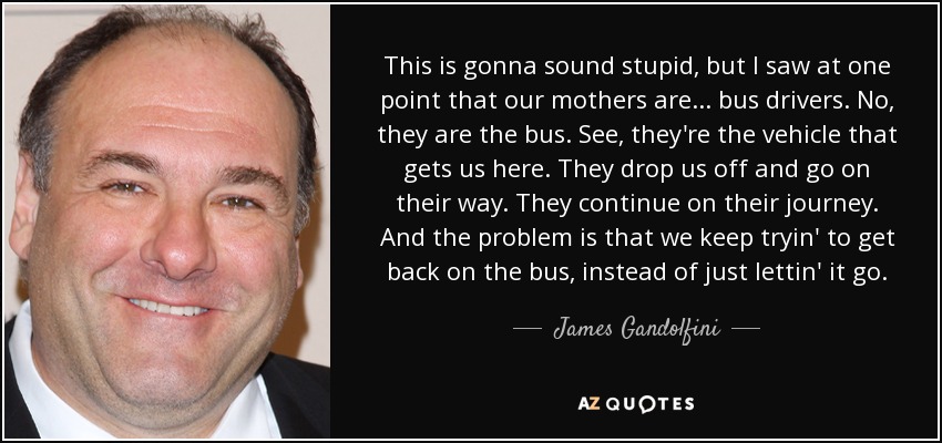 This is gonna sound stupid, but I saw at one point that our mothers are ... bus drivers. No, they are the bus. See, they're the vehicle that gets us here. They drop us off and go on their way. They continue on their journey. And the problem is that we keep tryin' to get back on the bus, instead of just lettin' it go. - James Gandolfini