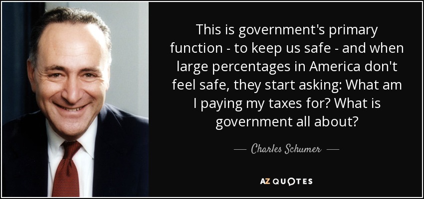 This is government's primary function - to keep us safe - and when large percentages in America don't feel safe, they start asking: What am I paying my taxes for? What is government all about? - Charles Schumer