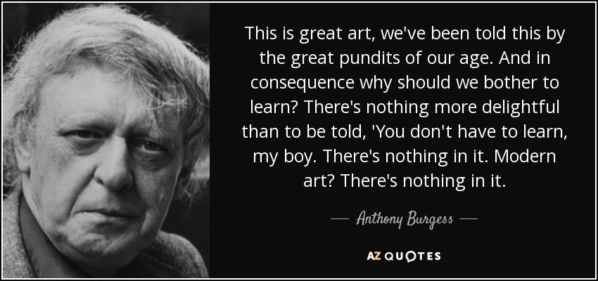 This is great art, we've been told this by the great pundits of our age. And in consequence why should we bother to learn? There's nothing more delightful than to be told, 'You don't have to learn, my boy. There's nothing in it. Modern art? There's nothing in it. - Anthony Burgess