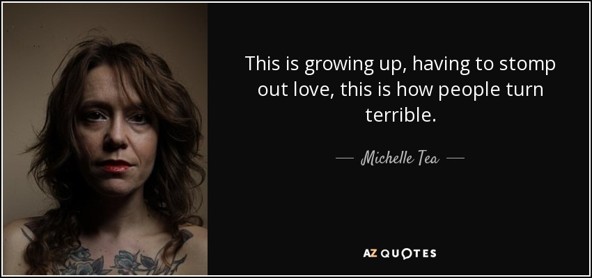 This is growing up, having to stomp out love, this is how people turn terrible. - Michelle Tea