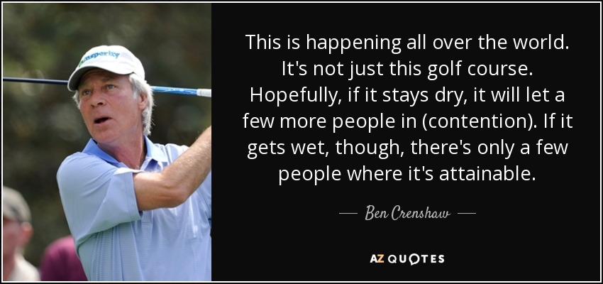 This is happening all over the world. It's not just this golf course. Hopefully, if it stays dry, it will let a few more people in (contention). If it gets wet, though, there's only a few people where it's attainable. - Ben Crenshaw