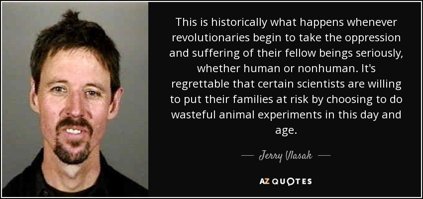This is historically what happens whenever revolutionaries begin to take the oppression and suffering of their fellow beings seriously, whether human or nonhuman. It's regrettable that certain scientists are willing to put their families at risk by choosing to do wasteful animal experiments in this day and age. - Jerry Vlasak