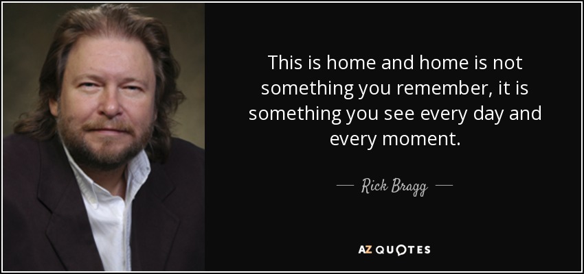 This is home and home is not something you remember, it is something you see every day and every moment. - Rick Bragg