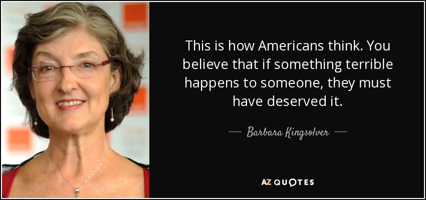 This is how Americans think. You believe that if something terrible happens to someone, they must have deserved it. - Barbara Kingsolver